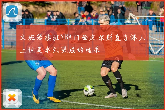文班若接班NBA门面皮尔斯直言捧人上位是水到渠成的结果