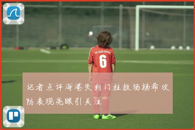 记者点评海港失利门柱救场杨希攻防表现亮眼引关注