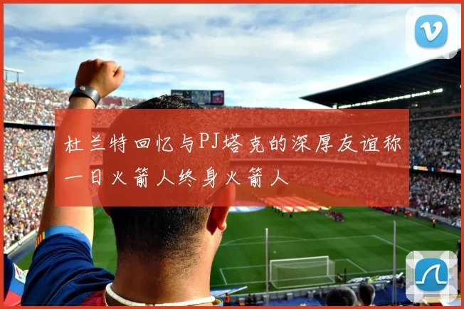 杜兰特回忆与PJ塔克的深厚友谊称一日火箭人终身火箭人