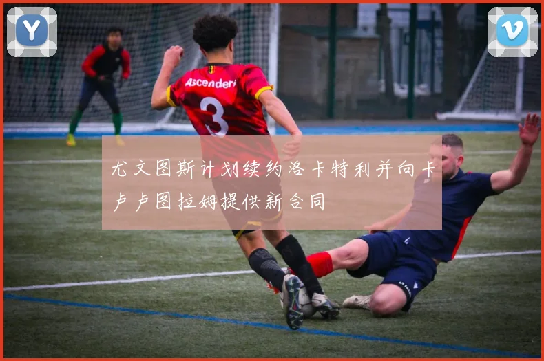 尤文图斯计划续约洛卡特利并向卡卢卢图拉姆提供新合同