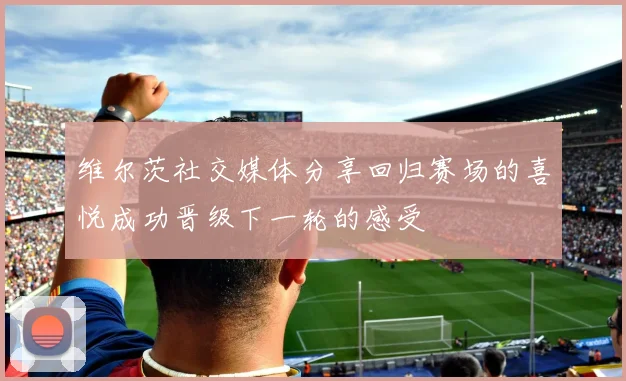 维尔茨社交媒体分享回归赛场的喜悦成功晋级下一轮的感受