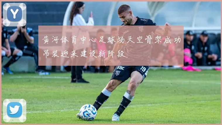 黄河体育中心足球场天空骨架成功吊装迎来建设新阶段
