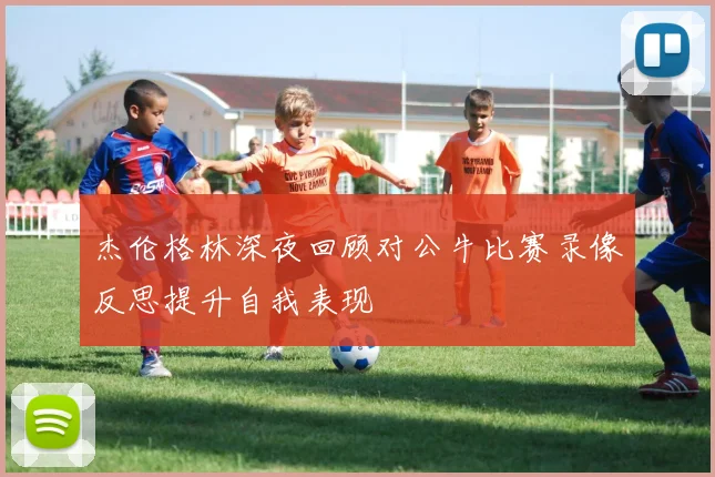 杰伦格林深夜回顾对公牛比赛录像反思提升自我表现