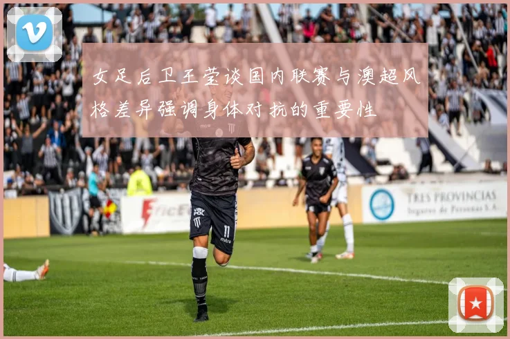 女足后卫王莹谈国内联赛与澳超风格差异强调身体对抗的重要性