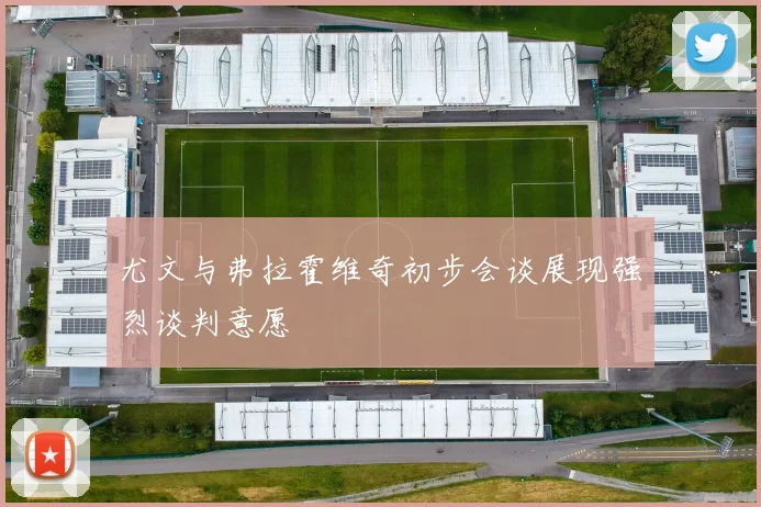 尤文与弗拉霍维奇初步会谈展现强烈谈判意愿