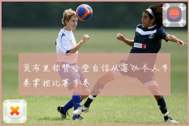 莫布里称赞哈登自信从容以个人节奏掌控比赛节奏