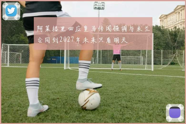 阿莱格里回应皇马传闻强调与米兰合同到2027年未来只看明天
