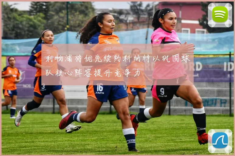 利物浦将优先续约科纳特以巩固球队核心阵容提升竞争力
