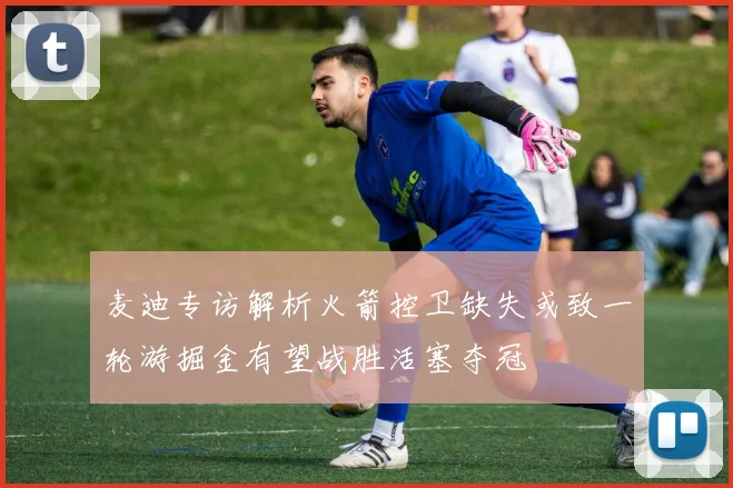 麦迪专访解析火箭控卫缺失或致一轮游掘金有望战胜活塞夺冠