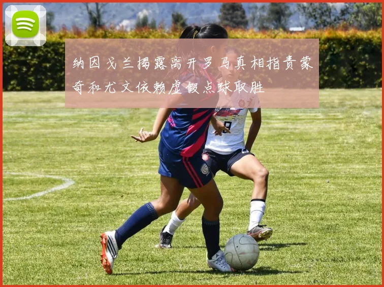 纳因戈兰揭露离开罗马真相指责蒙奇和尤文依赖虚假点球取胜