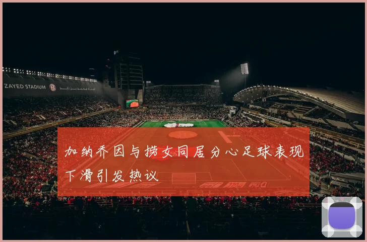 加纳乔因与捞女同居分心足球表现下滑引发热议