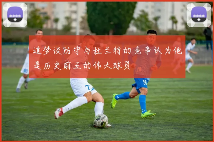 追梦谈防守与杜兰特的竞争认为他是历史前五的伟大球员