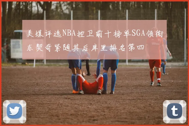 美媒评选NBA控卫前十榜单SGA领衔东契奇紧随其后库里排名第四