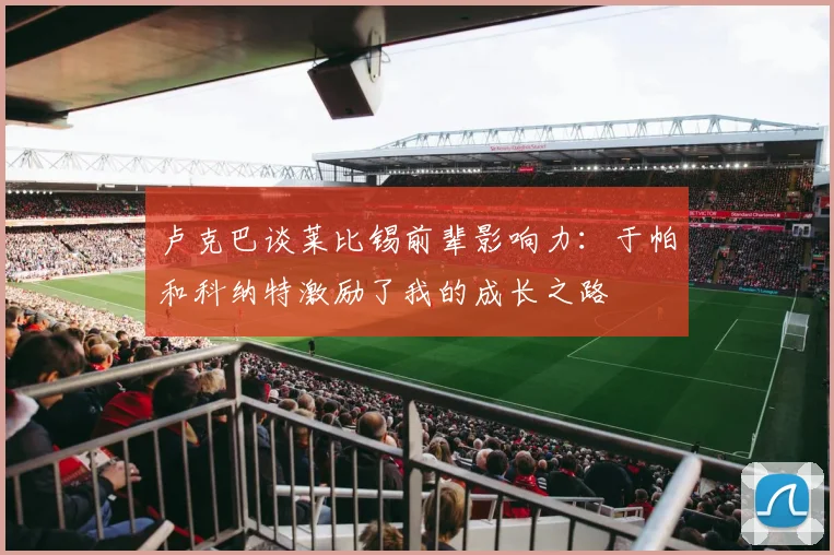 卢克巴谈莱比锡前辈影响力：于帕和科纳特激励了我的成长之路