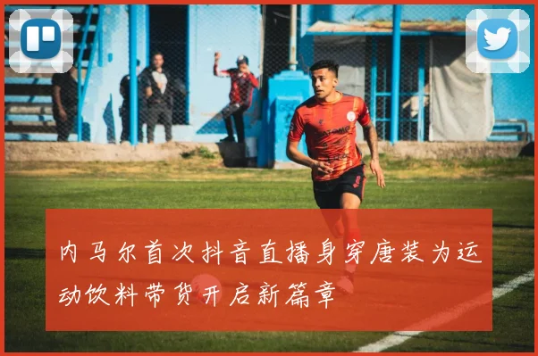 内马尔首次抖音直播身穿唐装为运动饮料带货开启新篇章