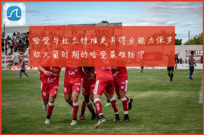 哈登与杜兰特谁更具得分能力保罗称火箭时期的哈登最难防守