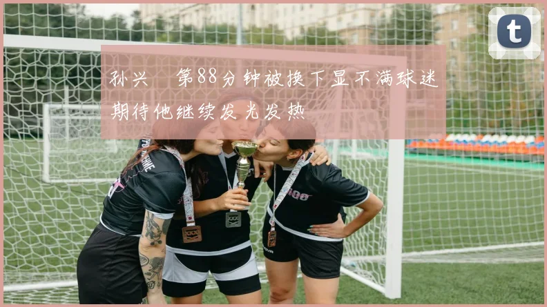 孙兴慜第88分钟被换下显不满球迷期待他继续发光发热